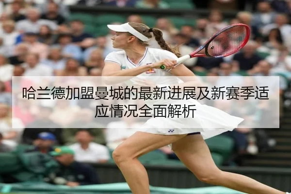 哈兰德加盟曼城的最新进展及新赛季适应情况全面解析 - JINNIANHUI SPORTS